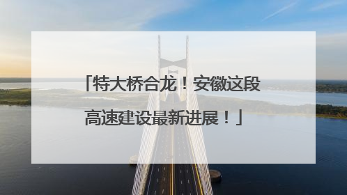 特大桥合龙！安徽这段高速建设最新进展！